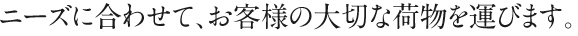 ニーズに合わせて、お客様の大切な荷物を運びます。
